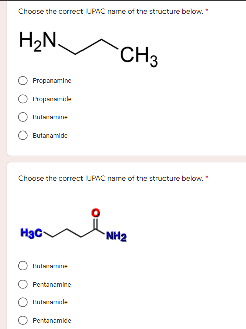 Choose the correct IUPAC name of the structure below. *
H₂N.
CH3
Propanamine
Propanamide
Butanamine
Butanamide
Choose the correct IUPAC name of the structure below. *
Нас
NH2
Butanamine
Pentanamine
Butanamide
Pentanamide