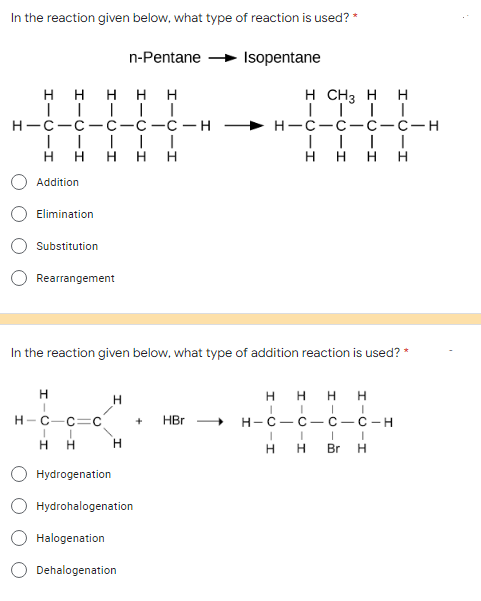 In the reaction given below, what type of reaction is used? *
n-Pentane
Isopentane
HHHHH
|||||
H CH3 HH
||||
H-C-C-C-C-C-H
I II
HH H HH
H-C-C-C-C-H
I I | |
H HH
Addition
Elimination
Substitution
Rearrangement
In the reaction given below, what type of addition reaction is used? *
H
H
HHHH
I
+ HBr
H-C-C=C
I
I
H-C-C-C-C-H
I I I
HH Br H
I
H H
H
Hydrogenation
Hydrohalogenation
Halogenation
Dehalogenation