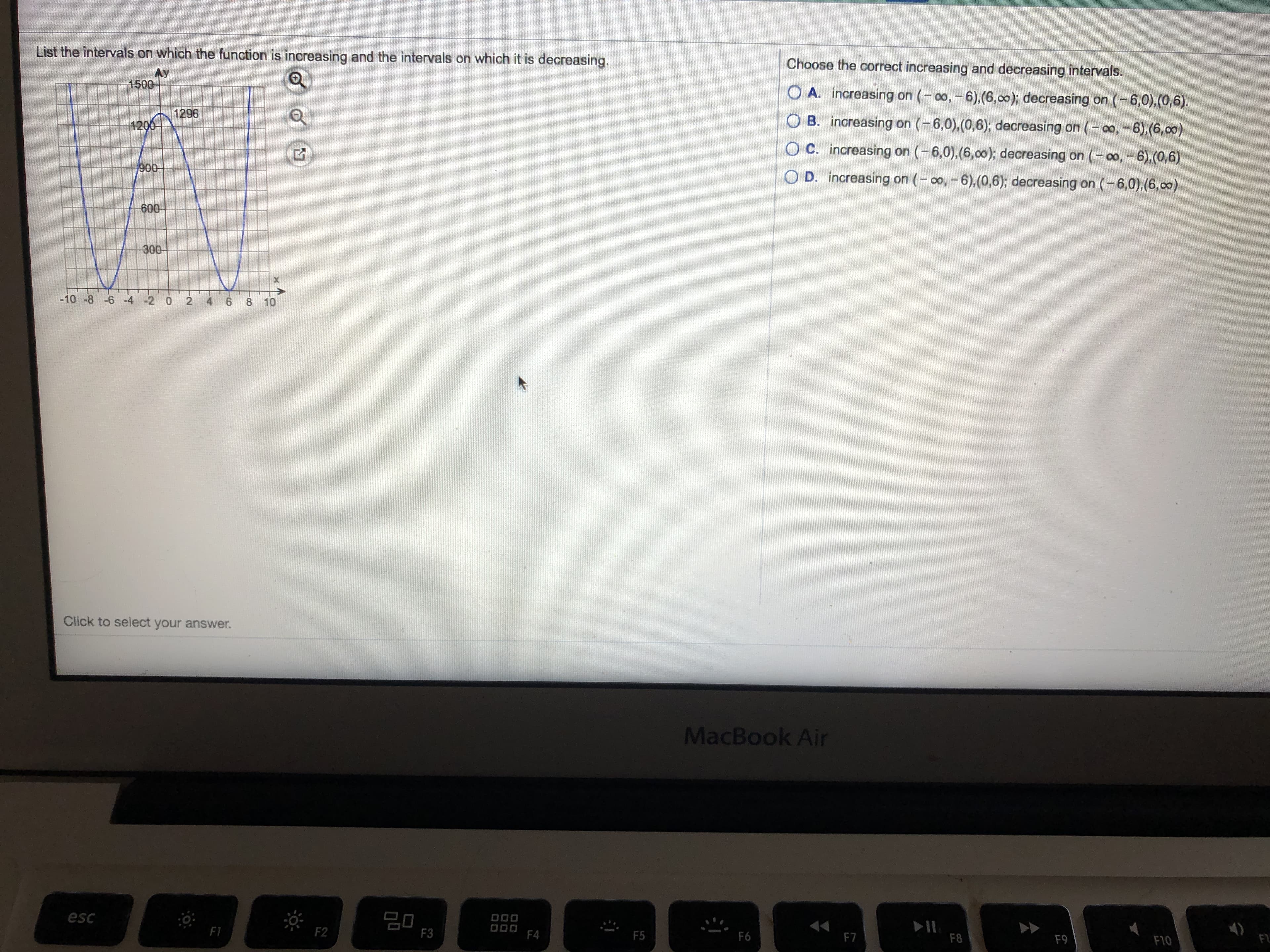 List the intervals on which the function is increasing and the intervals on which it is decreasing.
Choose the correct increasing and decreasing intervals.
Ay
1500-
O A. increasing on (- o,-6),(6,00); decreasing on (-6,0),(0,6).
1296
1200-
O B. increasing on (-6,0),(0,6); decreasing on (- 00, -6),(6,00)
O C. increasing on (-6,0),(6,00); decreasing on (-00, - 6),(0,6)
900
O D. increasing on (- o, - 6),(0,6); decreasing on (-6,0),(6,00)
600
300-
-10 -8 -6 -4 -2 0
4
6.
8.
10
Click to select your answer.
MacBook Air
20
F3
esc
DO0
000
F4
F1
F2
F5
F6
F7
F8
F9
FL
F10
