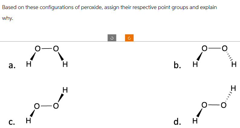 Based on these configurations of peroxide, assign their respective point groups and explain
why.
a.
O- -O
1
H
C. H
-O
H
H
n
b. H
d. H
O
O
..|||
O
Ill