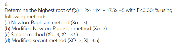 6.
Determine the highest root of f(x) = 2x- 11x² + 17.5x -5 with E<0.001% using
following methods:
(a) Newton-Raphson method (Xo=-3)
(b) Modified Newton-Raphson method (Xo=3)
(c) Secant method (Xo=3, X1=3.5)
(d) Modified secant method (XO=3, X|=3.5)