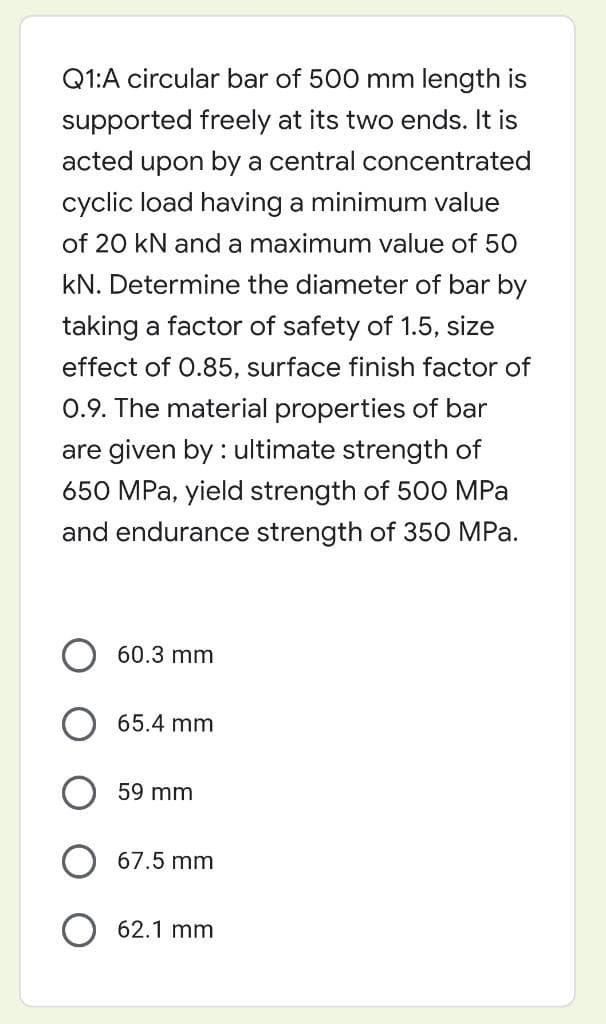 Q1:A circular bar of 500 mm length is
supported freely at its two ends. It is
acted upon by a central concentrated
cyclic load having a minimum value
of 20 kN and a maximum value of 50
kN. Determine the diameter of bar by
taking a factor of safety of 1.5, size
effect of 0.85, surface finish factor of
0.9. The material properties of bar
are given by: ultimate strength of
650 MPa, yield strength of 500 MPa
and endurance strength of 350 MPa.
60.3 mm
65.4 mm
59 mm
67.5 mm
62.1 mm