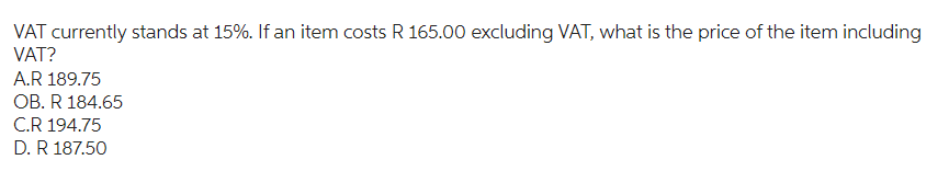 VAT currently stands at 15%. If an item costs R 165.00 excluding VAT, what is the price of the item including
VAT?
A.R 189.75
OB. R 184.65
C.R 194.75
D. R 187.50