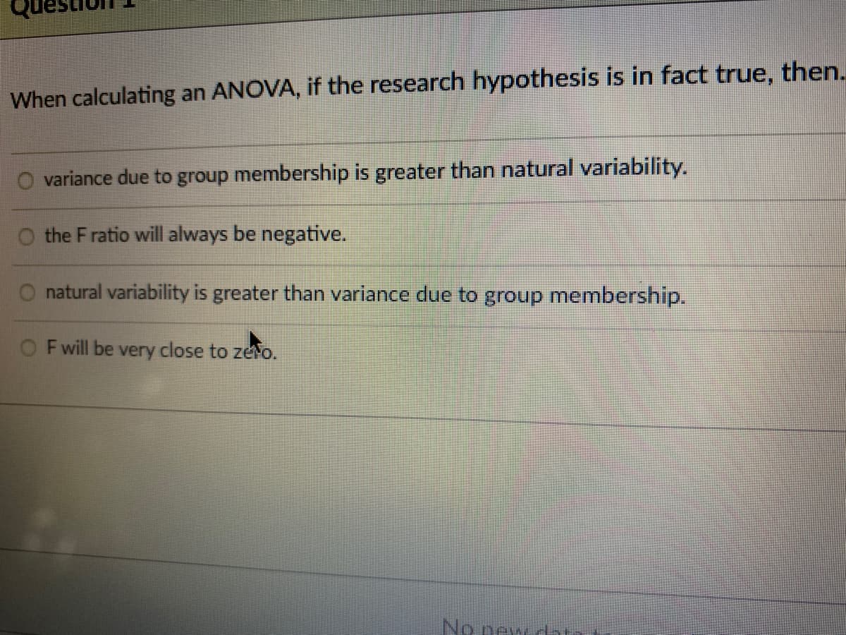 When calculating an ANOVA, if the research hypothesis is in fact true, then.
variance due to group membership is greater than natural variability.
the F ratio will always be negative.
natural variability is greater than variance due to group membership.
F will be very close to zero.
No new dat