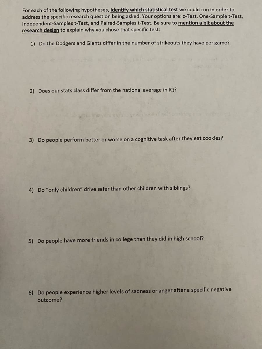 For each of the following hypotheses, identify which statistical test we could run in order to
address the specific research question being asked. Your options are: z-Test, One-Sample t-Test,
Independent-Samples t-Test, and Paired-Samples t-Test. Be sure to mention a bit about the
research design to explain why you chose that specific test:
1) Do the Dodgers and Giants differ in the number of strikeouts they have per game?
2) Does our stats class differ from the national average in IQ?
3) Do people perform better or worse on a cognitive task after they eat cookies?
4) Do "only children" drive safer than other children with siblings?
5) Do people have more friends in college than they did in high school?
6) Do people experience higher levels of sadness or anger after a specific negative
outcome?