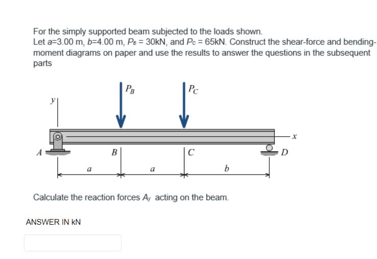 For the simply supported beam subjected to the loads shown.
Let a-3.00 m, b=4.00 m, PB = 30kN, and Pc = 65kN. Construct the shear-force and bending-
moment diagrams on paper and use the results to answer the questions in the subsequent
parts
a
ANSWER IN KN
B
PB
Pc
C
b
Calculate the reaction forces Ay acting on the beam.
D
x