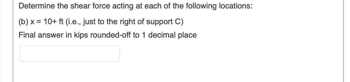 Determine the shear force acting at each of the following locations:
(b) x = 10+ ft (i.e., just to the right of support C)
Final answer in kips rounded-off to 1 decimal place