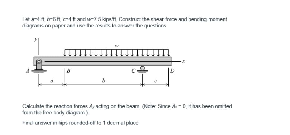 Let a=4 ft, b=6 ft, c=4 ft and w-7.5 kips/ft. Construct the shear-force and bending-moment
diagrams on paper and use the results to answer the questions
a
B
b
W
C-
C
D
-X
Calculate the reaction forces Ay acting on the beam. (Note: Since Ax = 0, it has been omitted
from the free-body diagram.)
Final answer in kips rounded-off to 1 decimal place