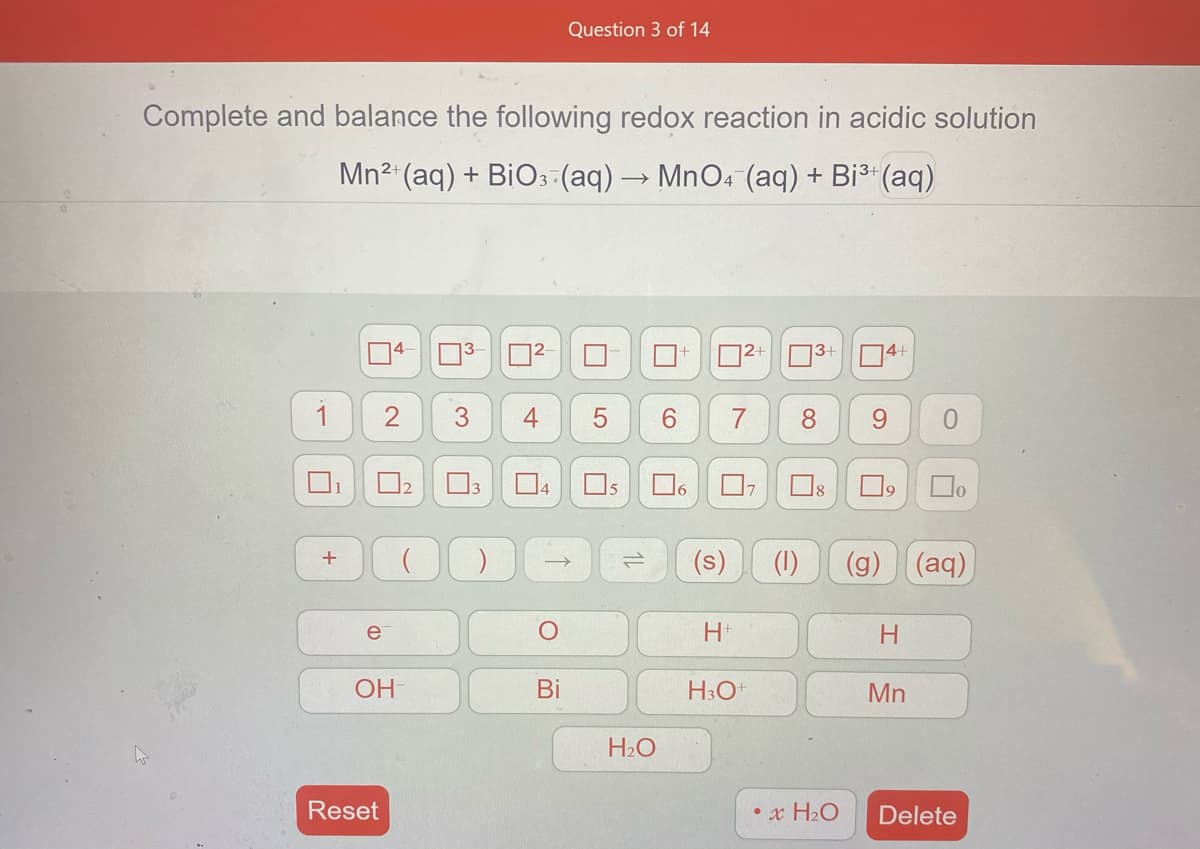 Question 3 of 14
Complete and balance the following redox reaction in acidic solution
Mn2 (aq) + BiO:-(aq)→ MnO4 (aq) + Bi3 (aq)
O4+
1
4
6.
8.
4
16
(s)
(1)
(g)
(aq)
e
H+
H
OH
Bi
H3O+
Mn
H2O
Reset
•x H2O
Delete
1L
3.
+
