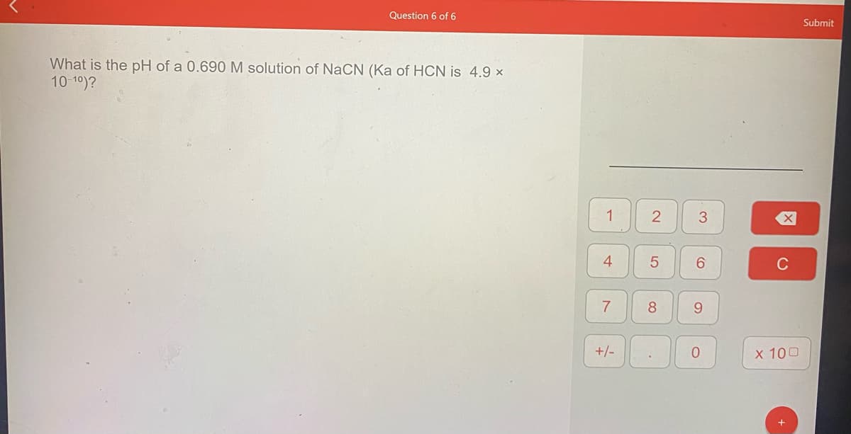 Question 6 of 6
Submit
What is the pH of a 0.690 M solution of NaCN (Ka of HCN is 4.9 ×
10 10)?
1
3.
4
6.
8
9.
+/-
х 100
5
