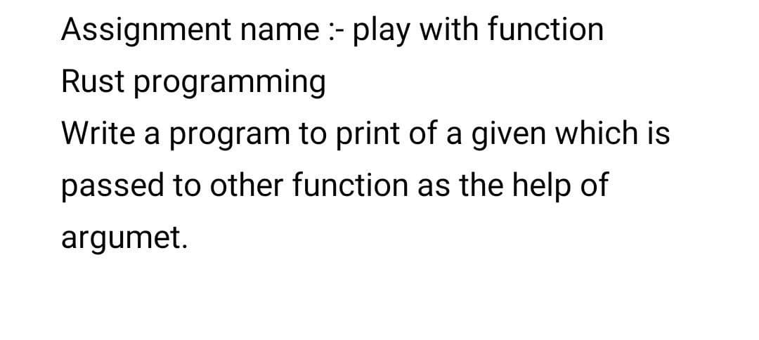 Assignment name :- play with function
Rust programming
Write a program to print of a given which is
passed to other function as the help of
argumet.
