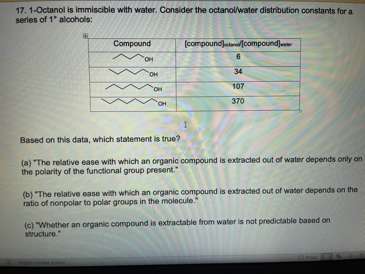 17. 1-Octanol is immiscible with water. Consider the octanol/water distribution constants for a.
series of 1° alcohols:
国
Compound
[compoundJoctanol[compound]water
HO,
HO,
34
107
HO,
370
HO,
Based on this data, which statement is true?
(a) "The relative ease with which an organic compound is extracted out of water depends only on
the polarity of the functional group present."
(b) "The relative ease with which an organic compound is extracted out of water depends on the
ratio of nonpolar to polar groups in the molecule."
(c) "Whether an organic compound is extractable from water is not predictable based on
structure."
Focus
English (United States)

