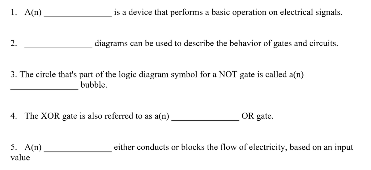 1. A(n)
is a device that performs a basic operation on electrical signals.
2.
diagrams can be used to describe the behavior of gates and circuits.
3. The circle that's part of the logic diagram symbol for a NOT gate is called a(n)
bubble.
4. The XOR gate is also referred to as a(n)
OR gate.
5. A(n)
either conducts or blocks the flow of electricity, based on an input
value
