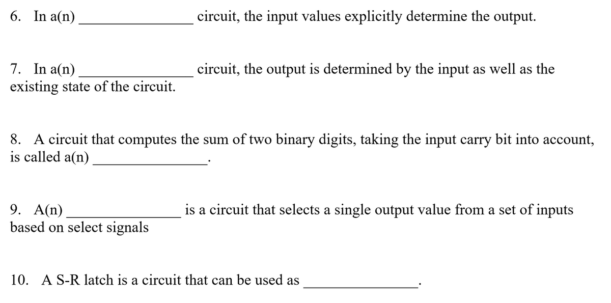 6. In a(n)
circuit, the input values explicitly determine the output.
7. In a(n)
existing state of the circuit.
circuit, the output is determined by the input as well as the
8. A circuit that computes the sum of two binary digits, taking the input carry bit into account,
is called a(n)
9. A(n)
based on select signals
is a circuit that selects a single output value from a set of inputs
10. A S-R latch is a circuit that can be used as
