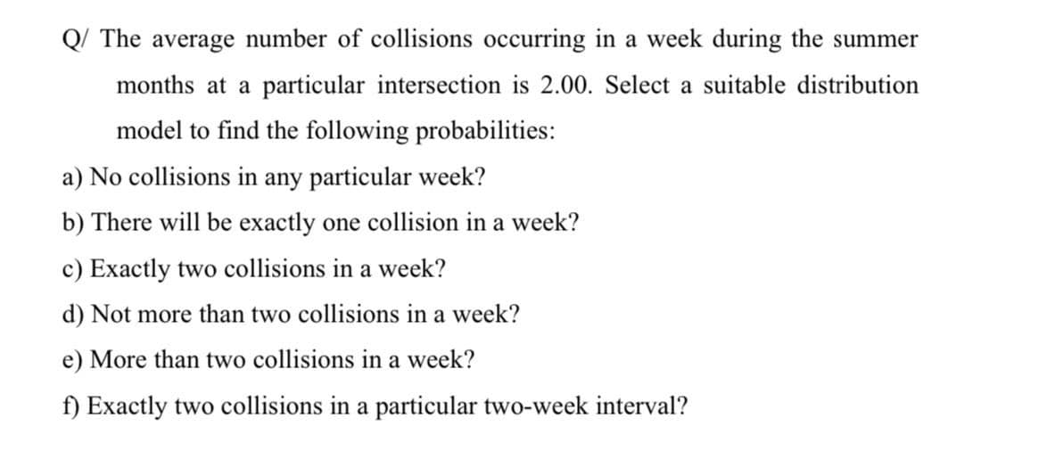 Q/ The average number of collisions occurring in a week during the summer
months at a particular intersection is 2.00. Select a suitable distribution
model to find the following probabilities:
a) No collisions in any particular week?
b) There will be exactly one collision in a week?
c) Exactly two collisions in a week?
d) Not more than two collisions in a week?
e) More than two collisions in a week?
f) Exactly two collisions in a particular two-week interval?
