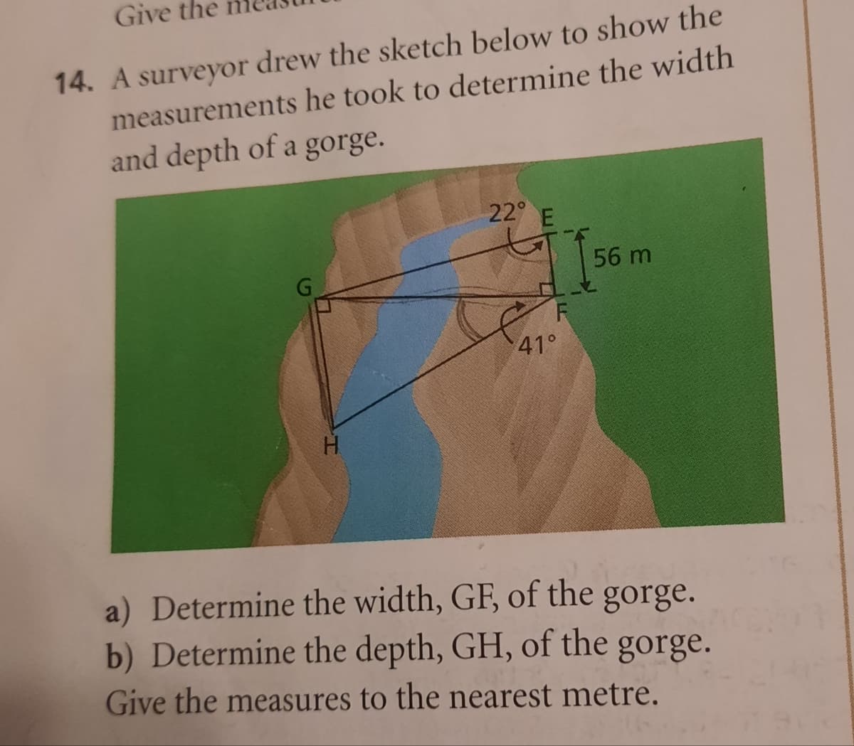 Give the
14. A surveyor drew the sketch below to show the
measurements he took to determine the width
and depth of a gorge.
H
22° E
F
41°
56 m
a) Determine the width, GF, of the
gorge.
b) Determine the depth, GH, of the gorge.
Give the measures to the nearest metre.