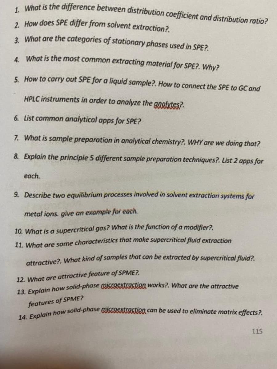 14. Explain how solid-phase miscoSKaSsien can be used to eliminate matrix effects?.
1. What is the difference between distribution coefficient and distribution ratio?
2 How does SPE differ from solvent extraction?.
1 What are the categories of stationary phases used in SPE?.
4 What is the most common extracting material for SPE?. Why?
5. How to carry out SPE for a liquid sample?. How to connect the SPE to GC and
HPLC instruments in order to analyze the gnglytes?.
6. List common analytical apps for SPE?
7. What is sample preparation in analytical chemistry?. WHY are we doing that?
8. Explain the principle 5 different sample preparation techniques?. List 2 apps for
each.
9. Describe two equilibrium processes involved in solvent extraction systems for
metal ions. give an example for each.
10. What is a supercritical gas? What is the function of a modifier?.
11. What are some characteristics that make supercritical fluid extraction
attractive?. What kind of samples that can be extracted by supercritical fluid?
12. What are attractive feature of SPME?.
13. Explain how solid-phase STORKIAISTIen works?. What are the attractive
features of SPME?
115
