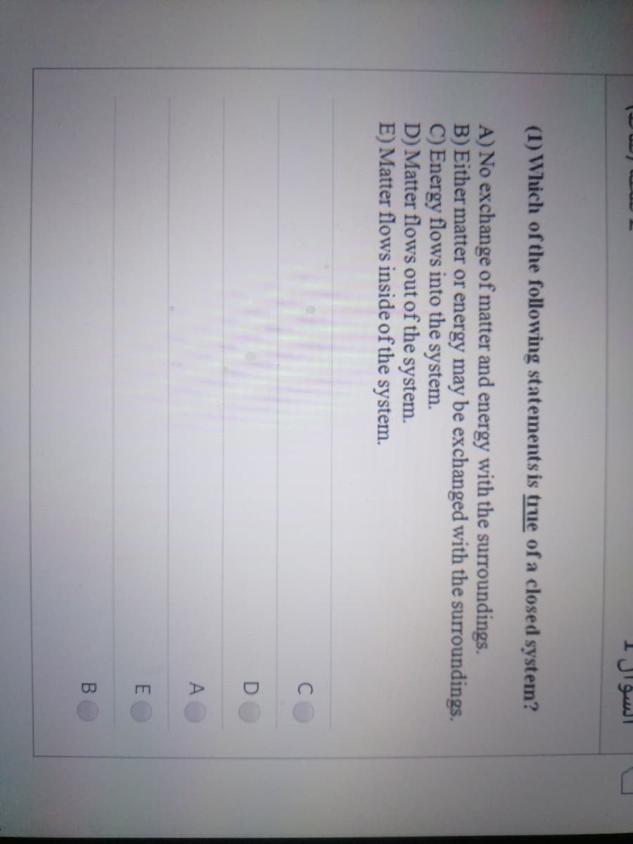السؤال
(1) Which of the following statements is true of a closed system?
A) No exchange of matter and energy with the surroundings.
B) Either matter or energy may be exchanged with the surroundings.
C) Energy flows into the system.
D) Matter flows out of the system.
E) Matter flows inside of the system.
A
