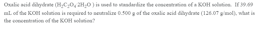 Oxalic acid dihydrate (H2C,O4 2H,O) is used to standardize the concentration of a KOH solution. If 39.69
mL of the KOH solution is required to neutralize 0.500 g of the oxalic acid dihydrate (126.07 g/mol), what is
the concentration of the KOH solution?
