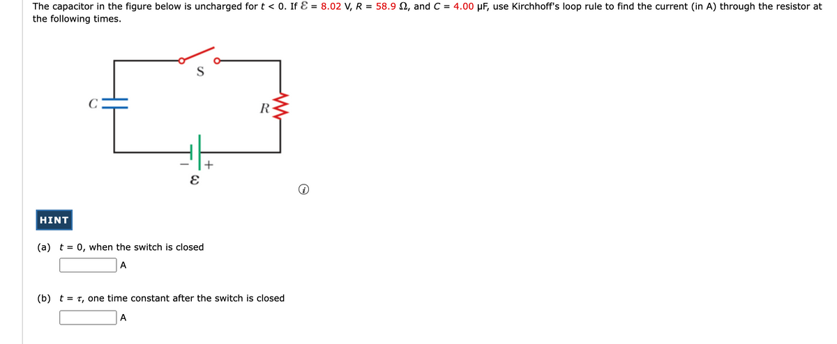 The capacitor in the figure below is uncharged for t < 0. If Ɛ = 8.02 V, R = 58.9 N, and C = 4.00 µF, use Kirchhoff's loop rule to find the current (in A) through the resistor at
the following times.
S
R
+
HINT
(a) t = 0, when the switch is closed
A
(b) t = t, one time constant after the switch is closed
A
