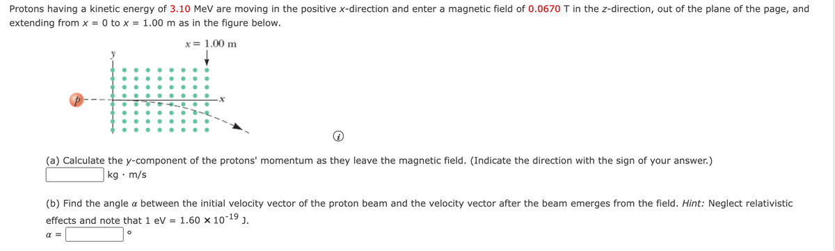 Protons having a kinetic energy of 3.10 MeV are moving in the positive x-direction and enter a magnetic field of 0.0670 T in the z-direction, out of the plane of the page, and
extending from x =
0 to x = 1.00 m as in the figure below.
x= 1.00 m
(a) Calculate the y-component of the protons' momentum as they leave the magnetic field. (Indicate the direction with the sign of your answer.)
kg • m/s
(b) Find the angle a between the initial velocity vector of the proton beam and the velocity vector after the beam emerges from the field. Hint: Neglect relativistic
effects and note that 1 eV = 1.60 x 1019 J.
a =
