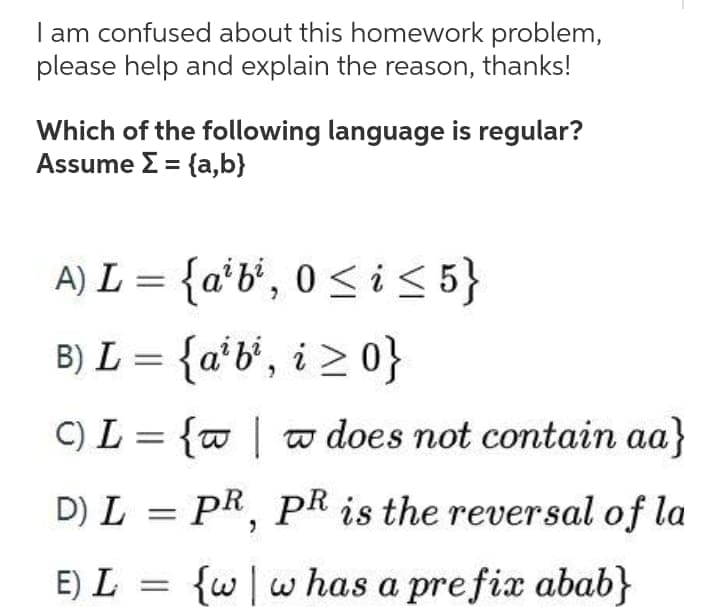 am confused about this homework problem,
please help and explain the reason, thanks!
Which of the following language is regular?
Assume Σ- fa,b
A) L = {a*b°, 0 < i < 5}
{a'b', i > 0}
B) L =
C) L = {w | a does not contain aa}
D) L = PR, PR is the reversal of la
E) L = {w|w has a prefix abab}
