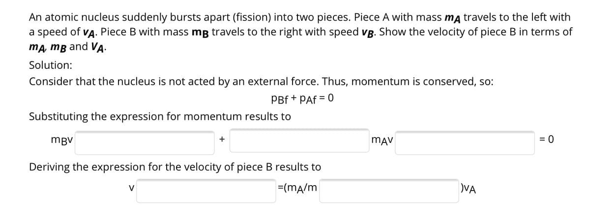 An atomic nucleus suddenly bursts apart (fission) into two pieces. Piece A with mass ma travels to the left with
Piece B with mass mg travels to the right with speed vB. Show the velocity of piece B in terms of
a speed of
VA.
ma, mB and VA.
Solution:
Consider that the nucleus is not acted by an external force. Thus, momentum is conserved, so:
PBf +
PAf
= 0
Substituting the expression for momentum results to
mBV
mAV
= 0
Deriving the expression for the velocity of piece B results to
V
=(mA/m
VA
