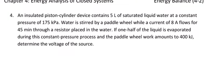 Chapter 4: Energy AnalysIs
Closed Systems
Energy Balan
(4-2)
4. An insulated piston-cylinder device contains 5 L of saturated liquid water at a constant
pressure of 175 kPa. Water is stirred by a paddle wheel while a current of 8 A flows for
45 min through a resistor placed in the water. If one-half of the liquid is evaporated
during this constant-pressure process and the paddle wheel work amounts to 400 kJ,
determine the voltage of the source.
