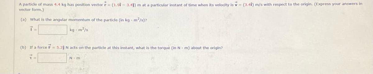 A particle of mass 4.4 kg has position vector r= (1.9î – 3.4j) m at a particular instant of time when its velocity is v = (3.4î) m/s with respect to the origin. (Express your answers in
vector form.)
(a) What is the angular momentum of the particle (in kg - m/s)?
kg - m2/s
(b) If a force F = 5.3j N acts on the particle at this instant, what is the torque (in N- m) about the origin?
N- m
