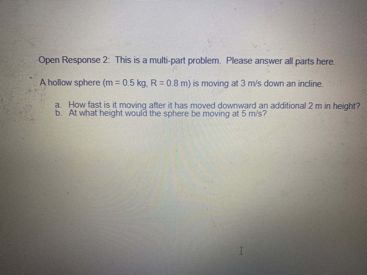 Open Response 2: This is a multi-part problem. Please answer all parts here.
A hollow sphere (m 0.5 kg, R = 0.8 m) is moving at 3 m/s down an incline.
a. How fast is it moving after it has moved downward an additional 2 m in height?
b. At what height would the sphere be moving at 5 m/s?
