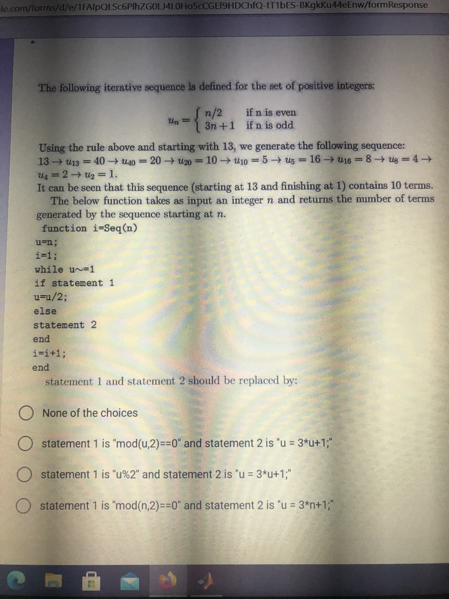 le.com/forms/d/e/1FAlpQLSc6PlhZGOLJ4LOHo5cCGEf9HDChfQ-tT1bES-BKgkKu44eEnw/formResponse
The following iterative sequence is defined for the set of positive integers:
Sn/2
3n +1 ifn is odd
if n is even
Un =
Using the rule above and starting with 13, we generate the following sequence:
13 u13 = 40 u40 =20 u20 = 10→ u10 =5 u5 = 16 u16 = 8 ug = 4 →
Us =2 u2 =1.
It can be seen that this sequence (starting at 13 and finishing at 1) contains 10 terms.
The below function takes as input an integer n and returns the number of terms
generated by the sequence starting at n.
function i-Seq (n)
u=n;
i=%3;
while u =1
if statement 1
u=u/2;
else
statement 2
end
i=i+1;
end
statement 1 and statement 2 should be replaced by:
None of the choices
statement 1 is "mod(u,2)=D%3D0" and statement 2 is "u = 3*u+1;"
statement 1 is "u%2" and statement 2 is "u = 3*u+1;"
O statement 1 is "mod(n,2)=30" and statement 2 is "u = 3*n+1;"
