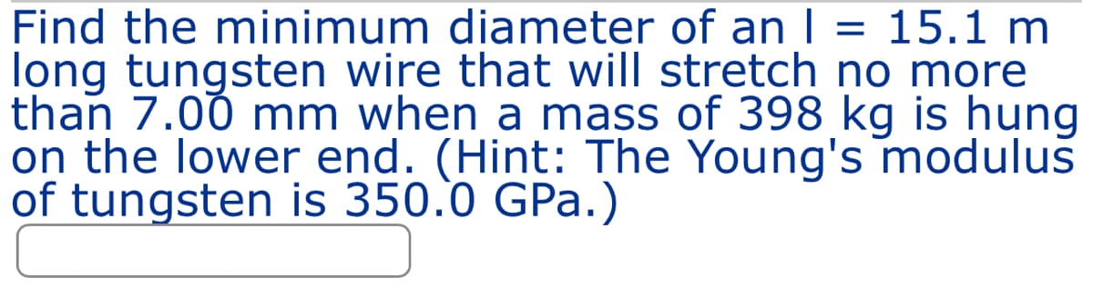 Find the minimum diameter of an | = 15.1 m
long tungsten wire that will stretch no more
than 7.00 mm when a mass of 398 kg is hung
on the lower end. (Hint: The Young's modulus
of tungsten is 350.0 GPa.)