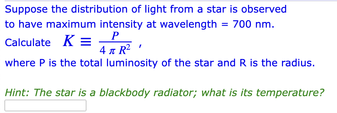 Suppose the distribution of light from a star is observed
to have maximum intensity at wavelength = 700 nm.
P
Calculate K =
I
4 T R²
where P is the total luminosity of the star and R is the radius.
Hint: The star is a blackbody radiator; what is its temperature?