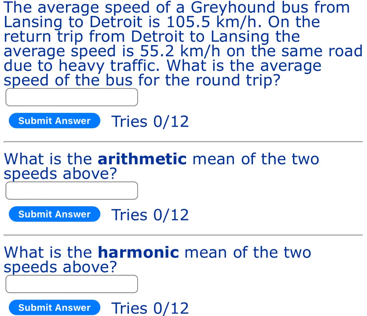The average speed of a Greyhound bus from
Lansing to Detroit is 105.5 km/h. On the
return trip from Detroit to Lansing the
average speed is 55.2 km/h on the same road
due to heavy traffic. What is the average
speed of the bus for the round trip?
Submit Answer Tries 0/12
What is the arithmetic mean of the two
speeds above?
Submit Answer Tries 0/12
What is the harmonic mean of the two
speeds above?
Submit Answer Tries 0/12