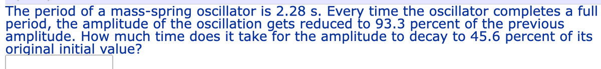 The period of a mass-spring oscillator is 2.28 s. Every time the oscillator completes a full
period, the amplitude of the oscillation gets reduced to 93.3 percent of the previous
amplitude. How much time does it take for the amplitude to decay to 45.6 percent of its
original initial value?