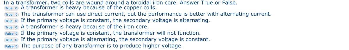 In a transformer, two coils are wound around a toroidal iron core. Answer True or False.
True
A transformer is heavy because of the copper coils.
True The transformer can use direct current, but the performance is better with alternating current.
True If the primary voltage is constant, the secondary voltage is alternating.
True A transformer is heavy because of the iron core.
False If the primary voltage is constant, the transformer will not function.
True If the primary voltage is alternating, the secondary voltage is constant.
False The purpose of any transformer is to produce higher voltage.