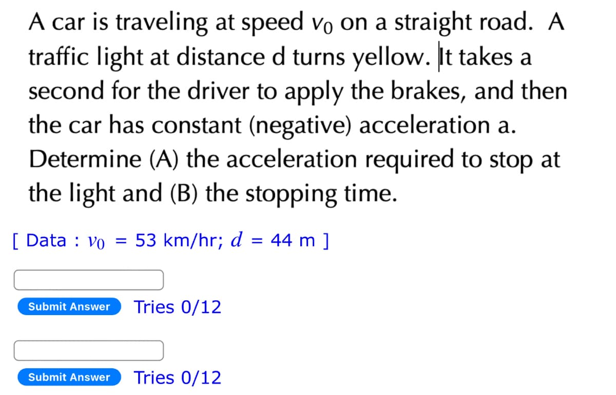 A car is traveling at speed vo on a straight road. A
traffic light at distance d turns yellow. It takes a
second for the driver to apply the brakes, and then
the car has constant (negative) acceleration a.
Determine (A) the acceleration required to stop at
the light and (B) the stopping time.
[Data: Vo = 53 km/hr; d
=
Submit Answer Tries 0/12
Submit Answer Tries 0/12
44 m ]