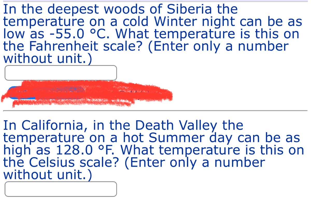 In the deepest woods of Siberia the
temperature on a cold Winter night can be as
low as -55.0 °C. What temperature is this on
the Fahrenheit scale? (Enter only a number
without unit.)
In California, in the Death Valley the
temperature on a hot Summer day can be as
high as 128.0 °F. What temperature is this on
the Celsius scale? (Enter only a number
without unit.)
