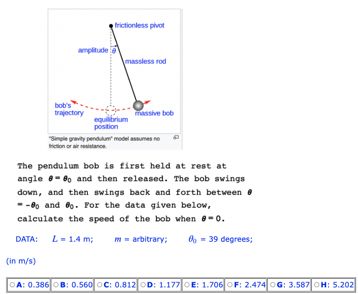 DATA:
amplitude:
(in m/s)
bob's
trajectory
frictionless pivot
massless rod
equilibrium
position
massive bob
The pendulum bob is first held at rest at
angle = 0o and then released. The bob swings
down, and then swings back and forth between 8
= -80 and 8o. For the data given below,
calculate the speed of the bob when 0=0.
L = 1.4 m;
"Simple gravity pendulum" model assumes no
friction or air resistance.
m = arbitrary; 00
=
39 degrees;
OA: 0.386 OB: 0.560 OC: 0.812 OD: 1.177 OE: 1.706 OF: 2.474 OG: 3.587 OH: 5.202
