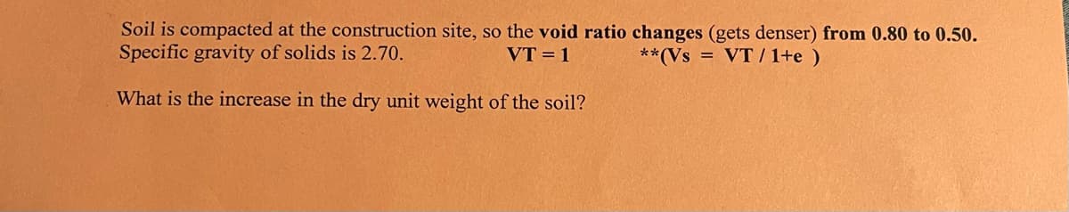 Soil is compacted at the construction site, so the void ratio changes (gets denser) from 0.80 to 0.50.
Specific gravity of solids is 2.70.
**(Vs VT / 1+e)
VT = 1
What is the increase in the dry unit weight of the soil?