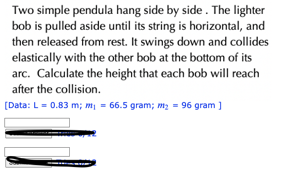 Two simple pendula hang side by side. The lighter
bob is pulled aside until its string is horizontal, and
then released from rest. It swings down and collides
elastically with the other bob at the bottom of its
arc. Calculate the height that each bob will reach
after the collision.
[Data: L = 0.83 m; m₁ = 66.5 gram; m₂ = 96 gram ]
JUSTE