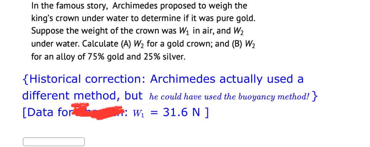 In the famous story, Archimedes proposed to weigh the
king's crown under water to determine if it was pure gold.
Suppose the weight of the crown was W₁ in air, and W₂
under water. Calculate (A) W₂ for a gold crown; and (B) W₂
for an alloy of 75% gold and 25% silver.
{Historical correction: Archimedes actually used a
different method, but he could have used the buoyancy method! }
[Data for
W₁ =
31.6 N ]