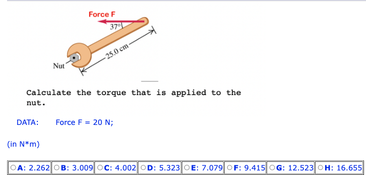 DATA:
Nut
(in N*m)
Force F
37°
Calculate the torque that is applied to the
nut.
-25.0 cm
Force F= 20 N;
OA: 2.262|OB: 3.009 OC: 4.002 OD: 5.323 OE: 7.079 OF: 9.415 OG: 12.523 OH: 16.655