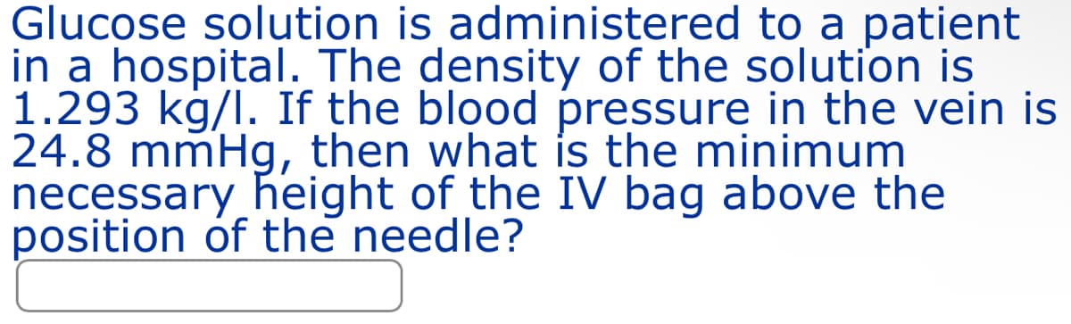 Glucose solution is administered to a patient
in a hospital. The density of the solution is
1.293 kg/l. If the blood pressure in the vein is
24.8 mmHg, then what is the minimum
necessary height of the IV bag above the
position of the needle?