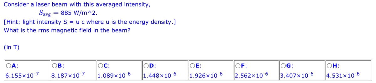 Consider a laser beam with this averaged intensity,
Savg = 885 W/m^2.
[Hint: light intensity S = u c where u is the energy density.]
What is the rms magnetic field in the beam?
(in T)
OA:
6.155x10-7
OB:
8.187x10-7
OC:
OD:
1.089x10-6 1.448x10-6
OE:
OF:
1.926x10-6 2.562x10-6
OG:
3.407x10-6
OH:
4.531x10-6