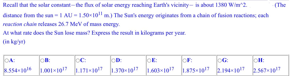 Recall that the solar constant – the flux of solar energy reaching Earth's vicinity- is about 1380 W/m^2.
distance from the sun = 1 AU = 1.50×10¹1 m.) The Sun's energy originates from a chain of fusion reactions; each
reaction chain releases 26.7 MeV of mass energy.
At what rate does the Sun lose mass? Express the result in kilograms per year.
(in kg/yr)
OA:
8.554x1016
OB:
1.001×1017
OC:
1.171×10¹7
OD:
OE:
1.370×10¹7 1.603 1017
OF:
1.875×1017
OG:
2.194×10¹7
(The
OH:
2.567x1017