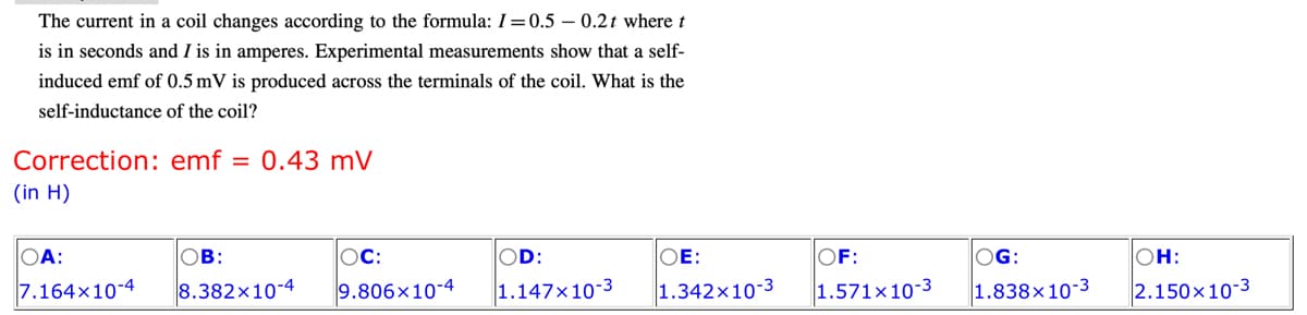 The current in a coil changes according to the formula: I=0.5-0.2t where t
is in seconds and I is in amperes. Experimental measurements show that a self-
induced emf of 0.5 mV is produced across the terminals of the coil. What is the
self-inductance of the coil?
Correction: emf 0.43 mV
(in H)
OA:
7.164x10-4
OB:
8.382x10-4
OC:
OD:
9.806x10-4 1.147x10-3
OE:
1.342x10-3
OF:
1.571x10-3
OG:
1.838x10-3
OH:
2.150x10-3