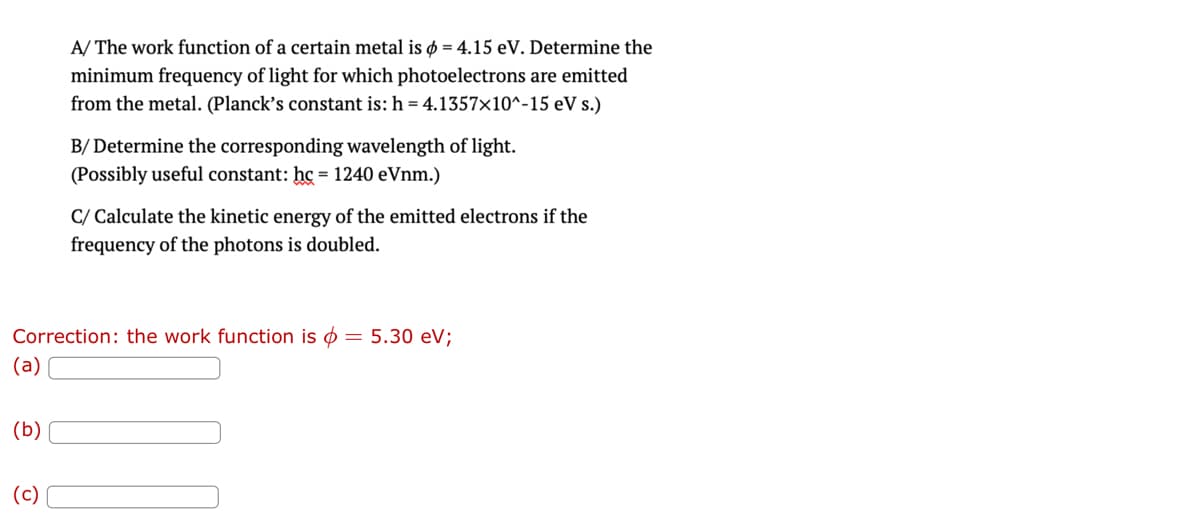 (b)
A/ The work function of a certain metal is o = 4.15 eV. Determine the
minimum frequency of light for which photoelectrons are emitted
from the metal. (Planck's constant is: h = 4.1357x10^-15 eV s.)
(c)
B/ Determine the corresponding wavelength of light.
(Possibly useful constant: hc = 1240 eVnm.)
Correction: the work function is = 5.30 eV;
(a)
C/ Calculate the kinetic energy of the emitted electrons if the
frequency of the photons is doubled.