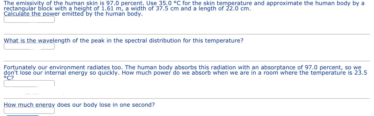 The emissivity of the human skin is 97.0 percent. Use 35.0 °C for the skin temperature and approximate the human body by a
rectangular block with a height of 1.61 m, a width of 37.5 cm and a length of 22.0 cm.
Calculate the power emitted by the human body.
What is the wavelength of the peak in the spectral distribution for this temperature?
Fortunately our environment radiates too. The human body absorbs this radiation with an absorptance of 97.0 percent, so we
don't lose our internal energy so quickly. How much power do we absorb when we are in a room where the temperature is 23.5
°C?
How much energy does our body lose in one second?