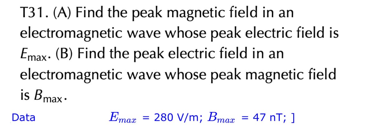T31. (A) Find the peak magnetic field in an
electromagnetic wave whose peak electric field is
Emax. (B) Find the peak electric field in an
electromagnetic wave whose peak magnetic field
is Bmax.
Data
Emax
=
280 V/m; Bmax
=
47 nT; ]